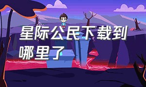 星际公民下载到哪里了（星际公民官网）