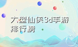 大型仙侠3d手游排行榜（3d仙侠手游排行榜前十名2023）