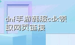 dnf手游韩服cdk领取网页链接（韩服dnf手游最新cdk领取方法）