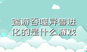 端游吞噬异兽进化的是什么游戏