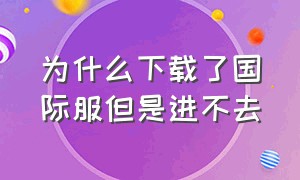 为什么下载了国际服但是进不去