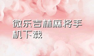 微乐吉林麻将手机下载（微乐龙江麻将下载手机版）