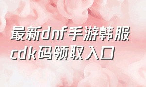 最新dnf手游韩服cdk码领取入口