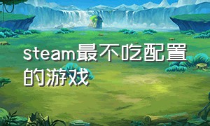 steam最不吃配置的游戏（steam最不吃配置的游戏叫什么）