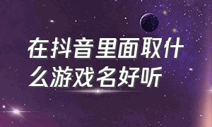 在抖音里面取什么游戏名好听（抖音游戏名字怎么取才吸引人）