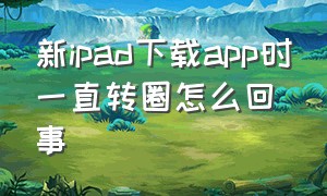 新ipad下载app时一直转圈怎么回事（新ipad下载app时一直转圈怎么回事儿）