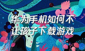 华为手机如何不让孩子下载游戏（华为如何禁止儿童下载游戏）