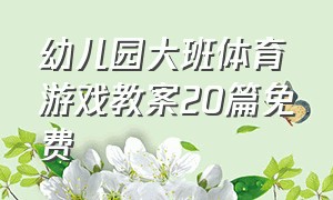 幼儿园大班体育游戏教案20篇免费