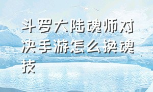 斗罗大陆魂师对决手游怎么换魂技（斗罗大陆魂师对决手游怎么打肉队）