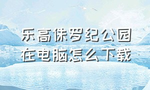 乐高侏罗纪公园在电脑怎么下载（乐高侏罗纪公园电脑版怎么下载）