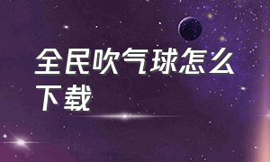 全民吹气球怎么下载（全民吹气球怎么下载手机版）