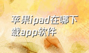 苹果ipad在哪下载app软件（ipad怎么下载苹果自带app）
