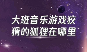 大班音乐游戏狡猾的狐狸在哪里