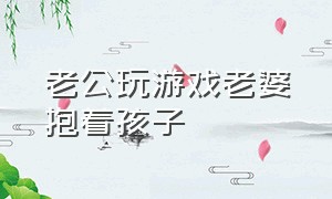 老公玩游戏老婆抱着孩子（丈夫玩游戏连老婆孩子都不管）