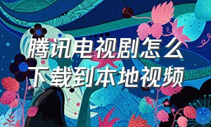 腾讯电视剧怎么下载到本地视频（腾讯电视剧）