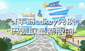 cf手游cdkey兑换码领取最新版的（cf手游cdkey兑换码大全2023）