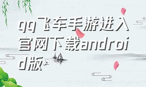 qq飞车手游进入官网下载android版（qq飞车手游怎么下载完整的客户端）