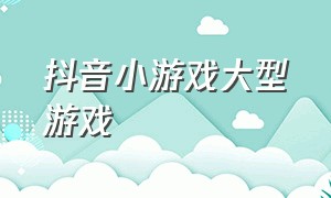 抖音小游戏大型游戏