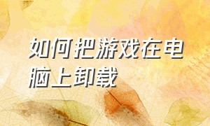 如何把游戏在电脑上卸载（如何卸载电脑自带游戏）