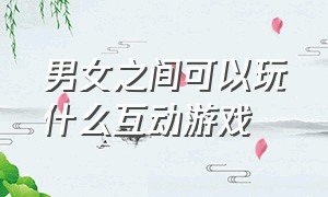 男女之间可以玩什么互动游戏