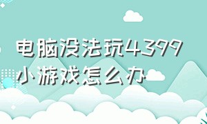 电脑没法玩4399小游戏怎么办（电脑不让玩4399小游戏怎么办）