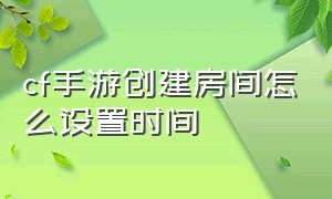 cf手游创建房间怎么设置时间