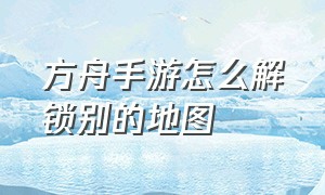 方舟手游怎么解锁别的地图（方舟怎么解锁其他地图）