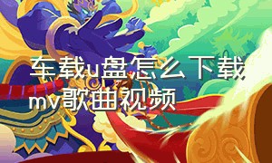 车载u盘怎么下载mv歌曲视频（车载u盘里面的视频歌曲怎么下载的）