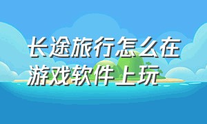 长途旅行怎么在游戏软件上玩（长途旅行游戏如何免费玩手机版）