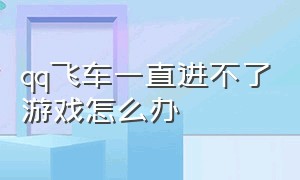 qq飞车一直进不了游戏怎么办（qq飞车）