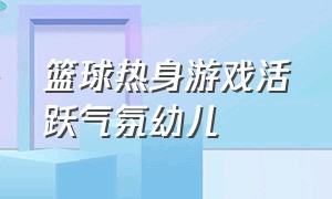 篮球热身游戏活跃气氛幼儿（篮球课前热身游戏幼儿园大班）