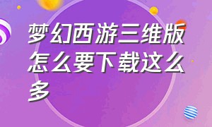 梦幻西游三维版怎么要下载这么多（梦幻西游三维版）