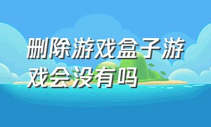 删除游戏盒子游戏会没有吗