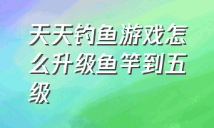 天天钓鱼游戏怎么升级鱼竿到五级