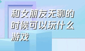 和女朋友无聊的时候可以玩什么游戏