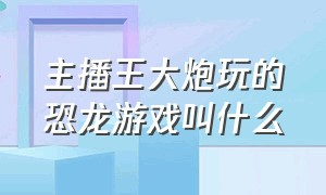 主播王大炮玩的恐龙游戏叫什么