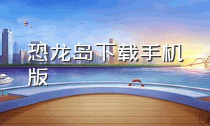 恐龙岛下载手机版（恐龙岛手机版怎么下教程）