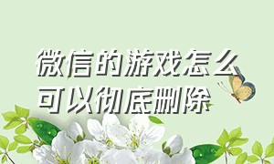 微信的游戏怎么可以彻底删除（微信记录怎么可以彻底删除）