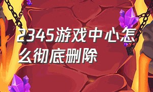 2345游戏中心怎么彻底删除