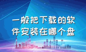 一般把下载的软件安装在哪个盘（一般把下载的软件安装在哪个盘上）