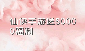 仙侠手游送50000福利（仙侠手游上线送v12）