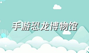 手游恐龙博物馆（恐龙博物馆游戏怎么安装）