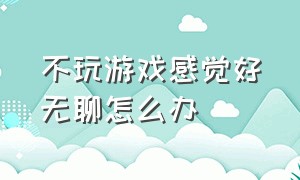 不玩游戏感觉好无聊怎么办（不玩游戏感觉好无聊怎么办呀）