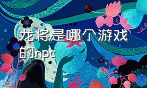 龙将是哪个游戏的npc（龙将吧 百度贴吧）