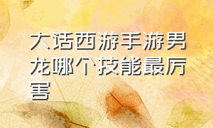 大话西游手游男龙哪个技能最厉害（大话西游手游男龙角色哪个帅气）