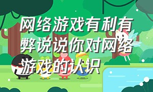 网络游戏有利有弊说说你对网络游戏的认识（网络游戏的十大危害是什么）