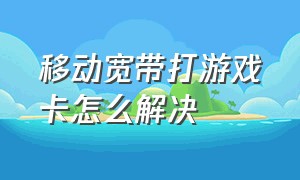 移动宽带打游戏卡怎么解决（移动宽带打游戏卡顿解决方法）