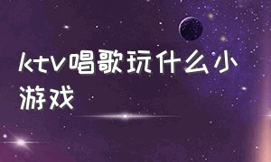 ktv唱歌玩什么小游戏