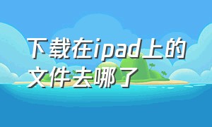 下载在ipad上的文件去哪了（ipad下载文件在哪里能找到）