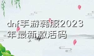 dnf手游韩服2023年最新激活码（dnf手游韩服2023年最新兑换码）